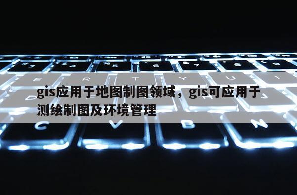 gis应用于地图制图领域,gis可应用于测绘制图及环境管理 gis应用于地图制图领域,gis可应用于测绘制图及环境管理