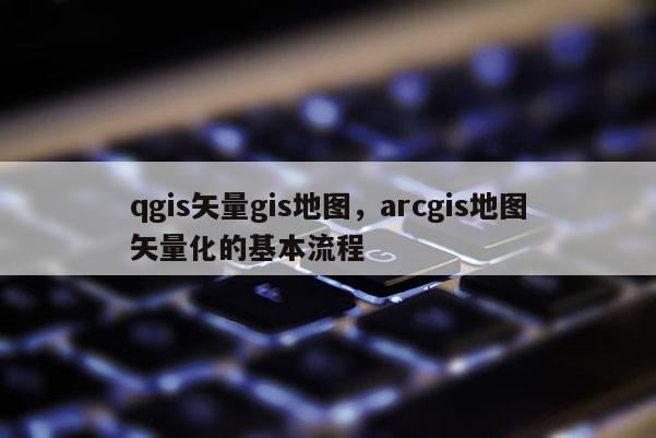 qgis矢量gis地图，arcgis地图矢量化的基本流程