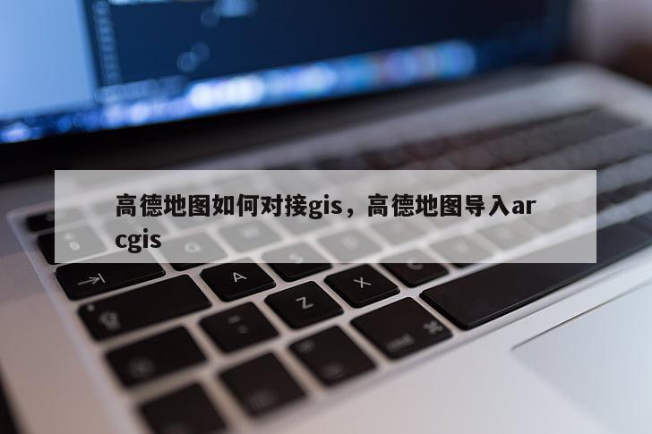 高德地图如何对接gis，高德地图导入arcgis