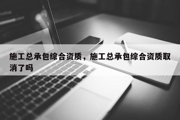 施工总承包综合资质，施工总承包综合资质取消了吗