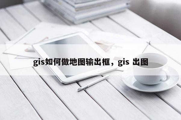 gis如何做地图输出框，gis 出图