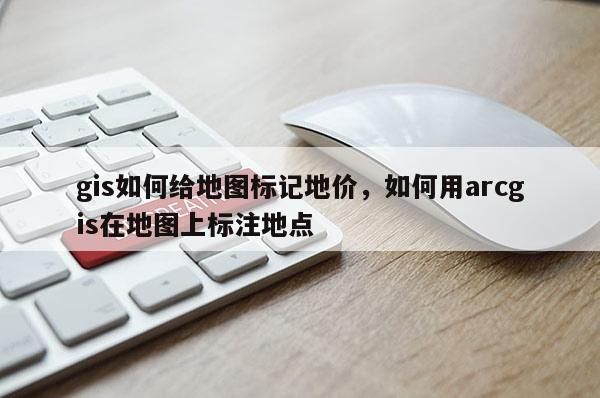 gis如何给地图标记地价，如何用arcgis在地图上标注地点
