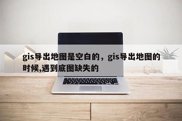 gis导出地图是空白的，gis导出地图的时候,遇到底图缺失的