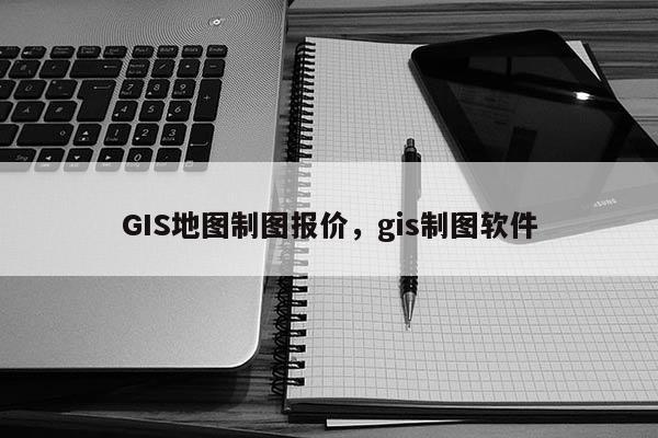 GIS地图制图报价，gis制图软件