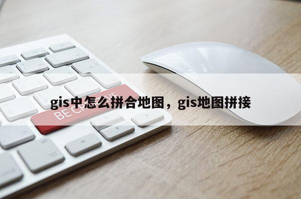 gis中怎么拼合地图，gis地图拼接