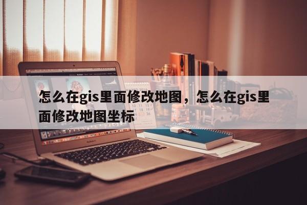 怎么在gis里面修改地图，怎么在gis里面修改地图坐标