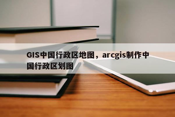 GIS中国行政区地图，arcgis制作中国行政区划图