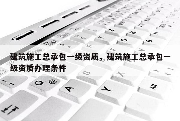建筑施工总承包一级资质，建筑施工总承包一级资质办理条件