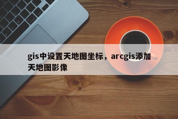 gis中设置天地图坐标，arcgis添加天地图影像
