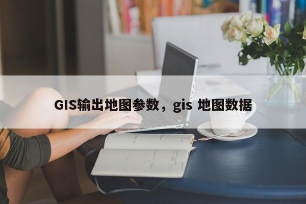 GIS输出地图参数，gis 地图数据