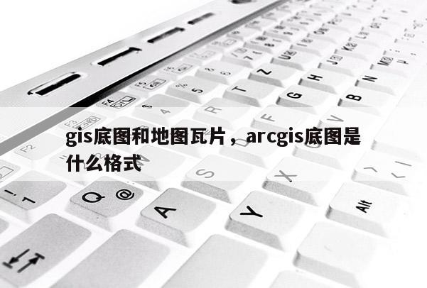 gis底图和地图瓦片,arcgis底图是什么格式 gis底图和地图瓦片,arcgis底图是什么格式