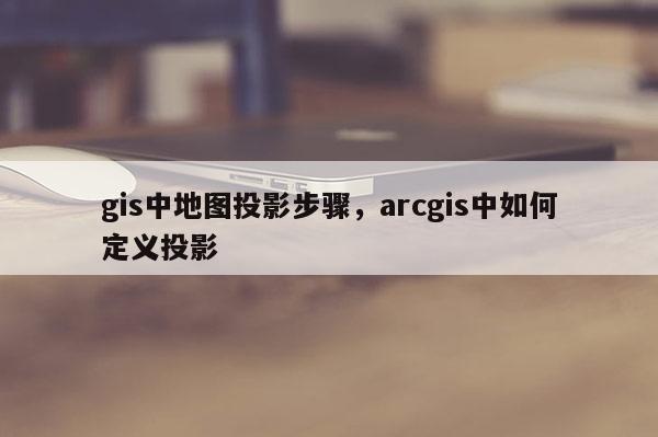 gis中地图投影步骤，arcgis中如何定义投影