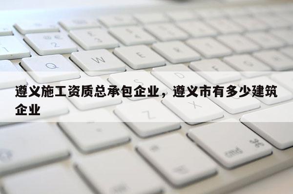 遵义施工资质总承包企业，遵义市有多少建筑企业