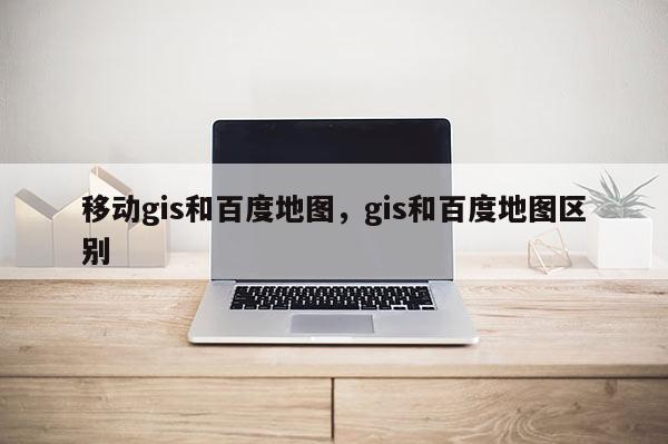 移动gis和百度地图，gis和百度地图区别
