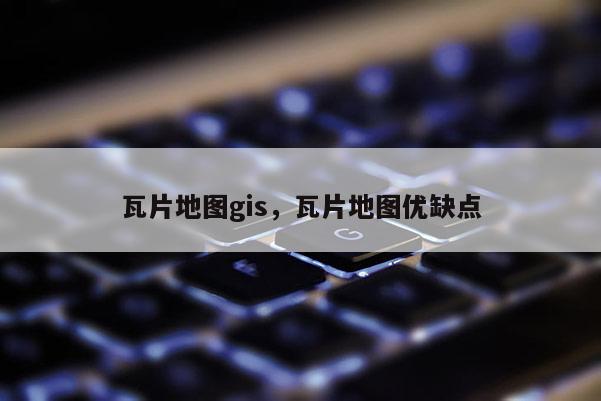 瓦片地图gis，瓦片地图优缺点