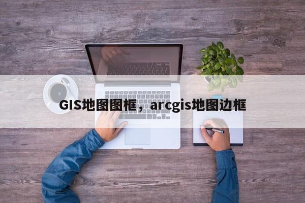 GIS地图图框，arcgis地图边框