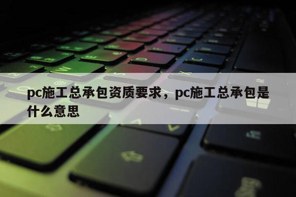 pc施工总承包资质要求，pc施工总承包是什么意思