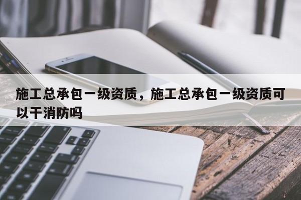 施工总承包一级资质,施工总承包一级资质可以干消防吗 施工总承包一级资质,施工总承包一级资质可以干消防吗