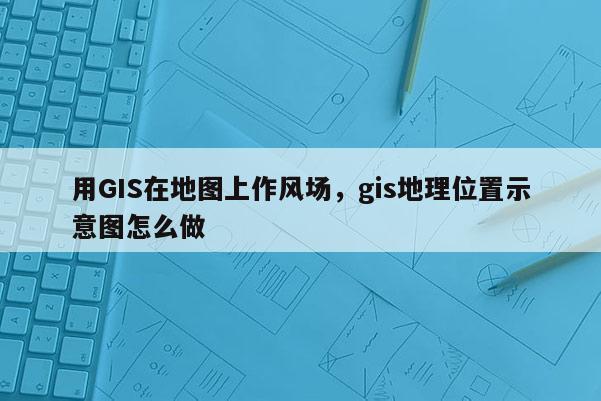 用GIS在地图上作风场，gis地理位置示意图怎么做