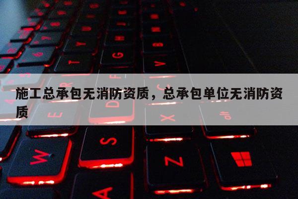施工总承包无消防资质，总承包单位无消防资质