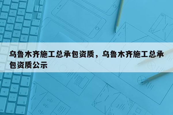 乌鲁木齐施工总承包资质，乌鲁木齐施工总承包资质公示