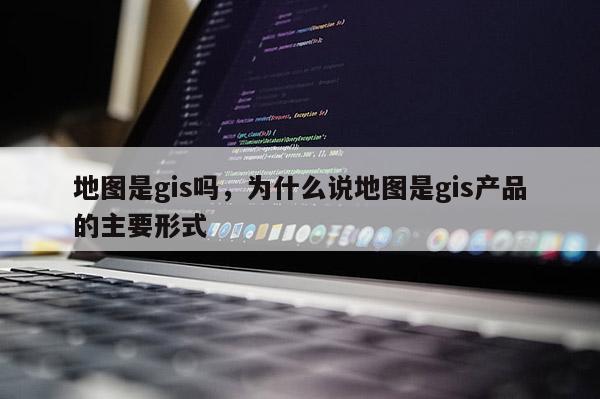 地图是gis吗，为什么说地图是gis产品的主要形式