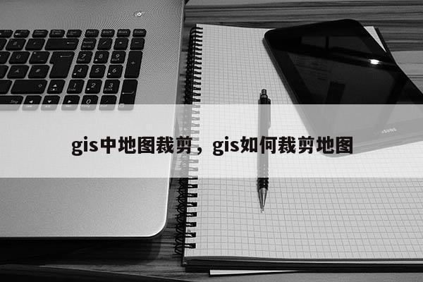 gis中地图裁剪，gis如何裁剪地图