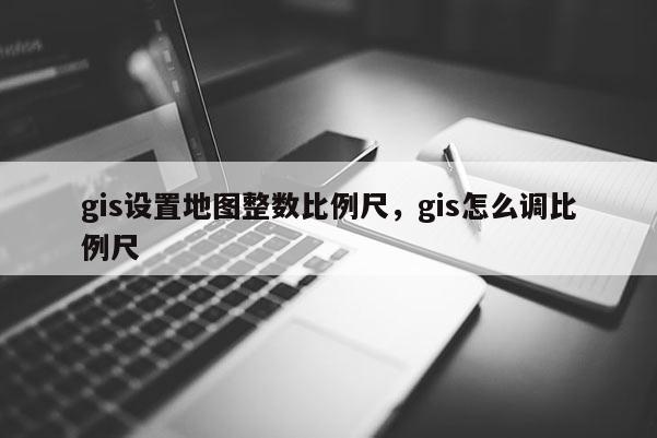 gis设置地图整数比例尺，gis怎么调比例尺