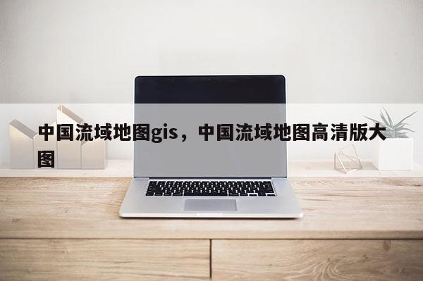 中国流域地图gis，中国流域地图高清版大图