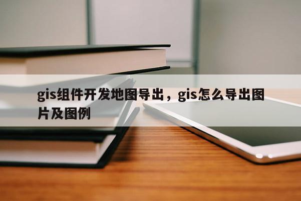 gis组件开发地图导出，gis怎么导出图片及图例