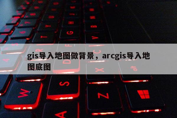gis导入地图做背景，arcgis导入地图底图