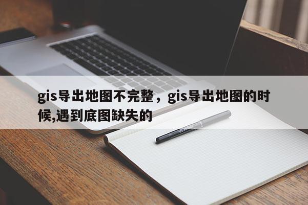 gis导出地图不完整，gis导出地图的时候,遇到底图缺失的