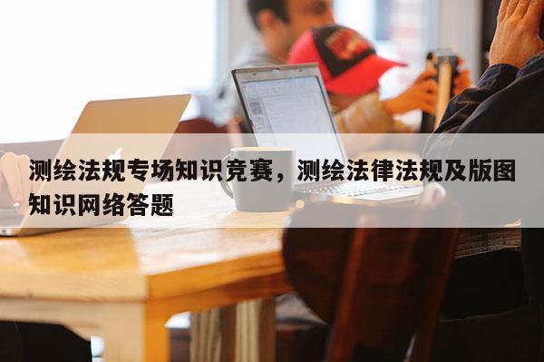 测绘法规专场知识竞赛，测绘法律法规及版图知识网络答题