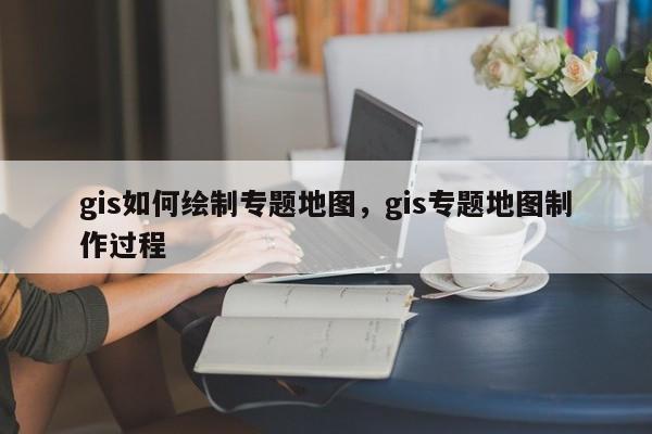gis如何绘制专题地图，gis专题地图制作过程