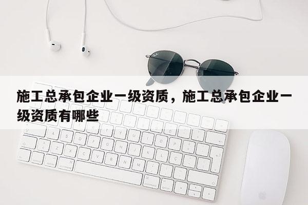 施工总承包企业一级资质，施工总承包企业一级资质有哪些