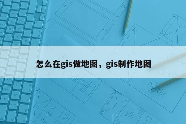 怎么在gis做地图，gis制作地图