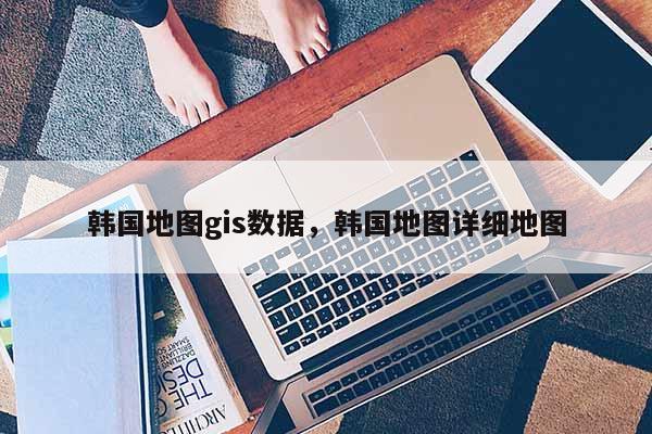 韩国地图gis数据，韩国地图详细地图