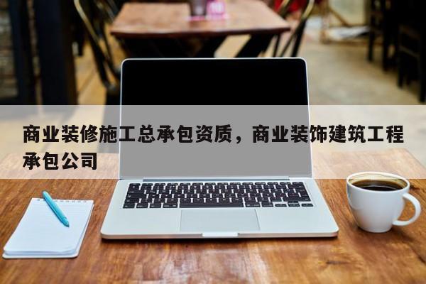 商业装修施工总承包资质，商业装饰建筑工程承包公司