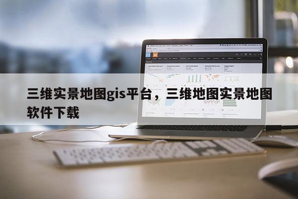 三维实景地图gis平台，三维地图实景地图软件下载