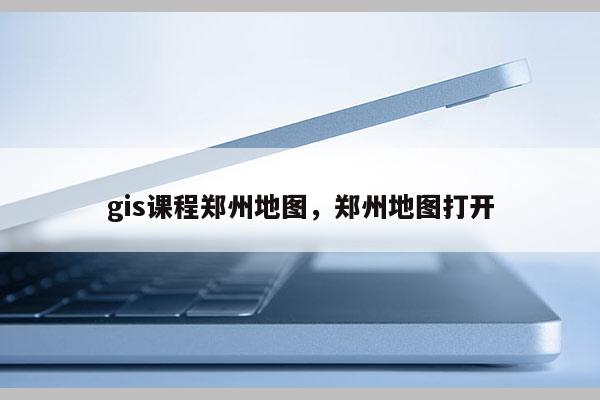 gis课程郑州地图,郑州地图打开 gis课程郑州地图,郑州地图打开