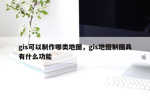 gis可以制作哪类地图，gis地图制图具有什么功能