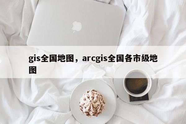 gis全国地图，arcgis全国各市级地图