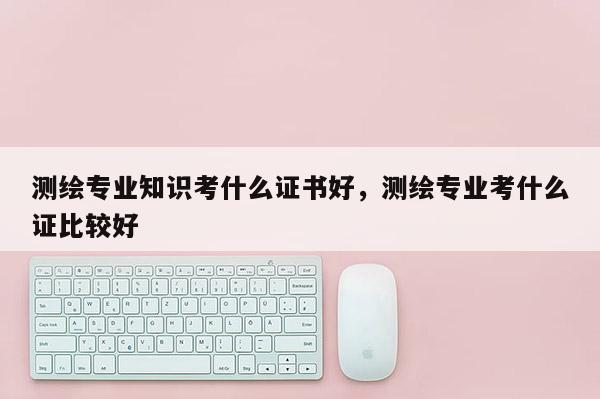 测绘专业知识考什么证书好,测绘专业考什么证比较好 测绘专业知识考什么证书好,测绘专业考什么证比较好