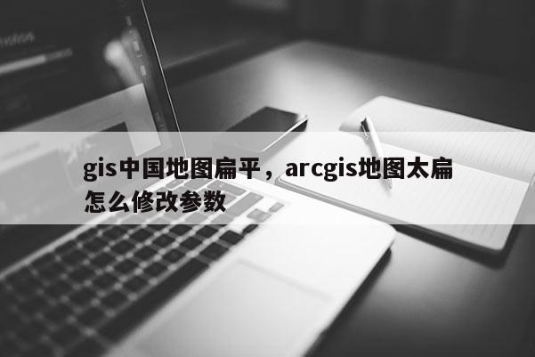 gis中国地图扁平，arcgis地图太扁怎么修改参数