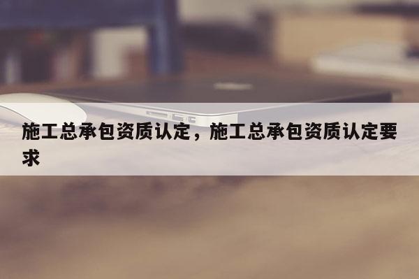 施工总承包资质认定，施工总承包资质认定要求