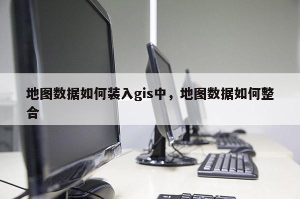 地图数据如何装入gis中，地图数据如何整合