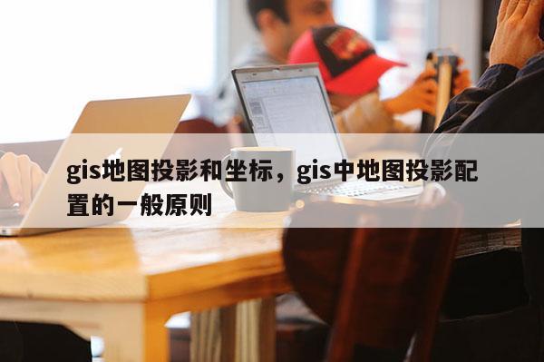 gis地图投影和坐标，gis中地图投影配置的一般原则