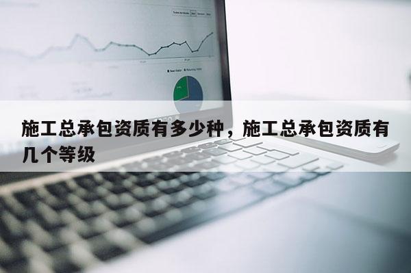施工总承包资质有多少种，施工总承包资质有几个等级