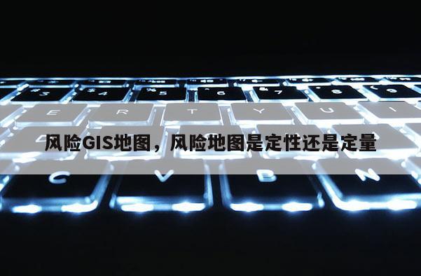 风险GIS地图,风险地图是定性还是定量 风险GIS地图,风险地图是定性还是定量