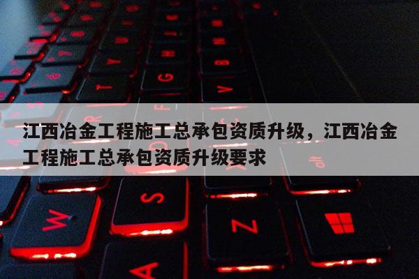 江西冶金工程施工总承包资质升级，江西冶金工程施工总承包资质升级要求